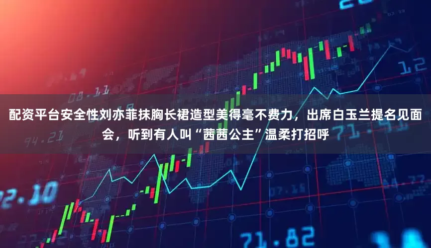 配资平台安全性刘亦菲抹胸长裙造型美得毫不费力，出席白玉兰提名见面会，听到有人叫“茜茜公主”温柔打招呼
