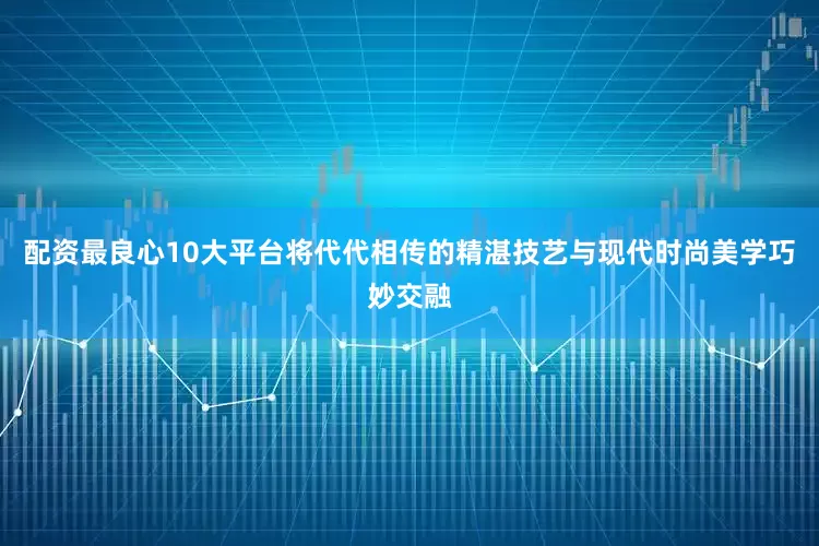 配资最良心10大平台将代代相传的精湛技艺与现代时尚美学巧妙交融