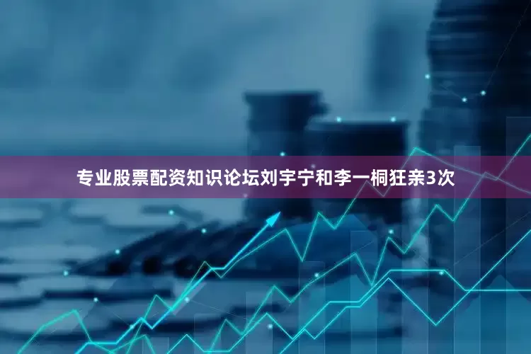 专业股票配资知识论坛刘宇宁和李一桐狂亲3次