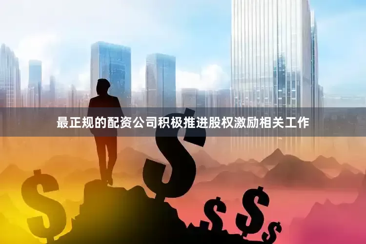 最正规的配资公司积极推进股权激励相关工作