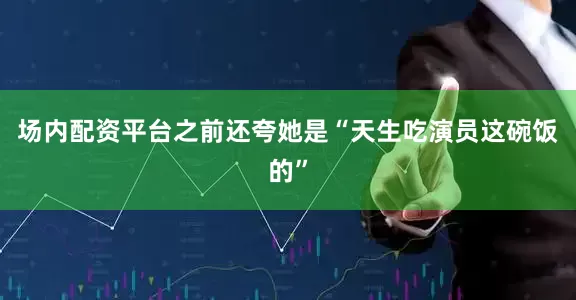 场内配资平台之前还夸她是“天生吃演员这碗饭的”