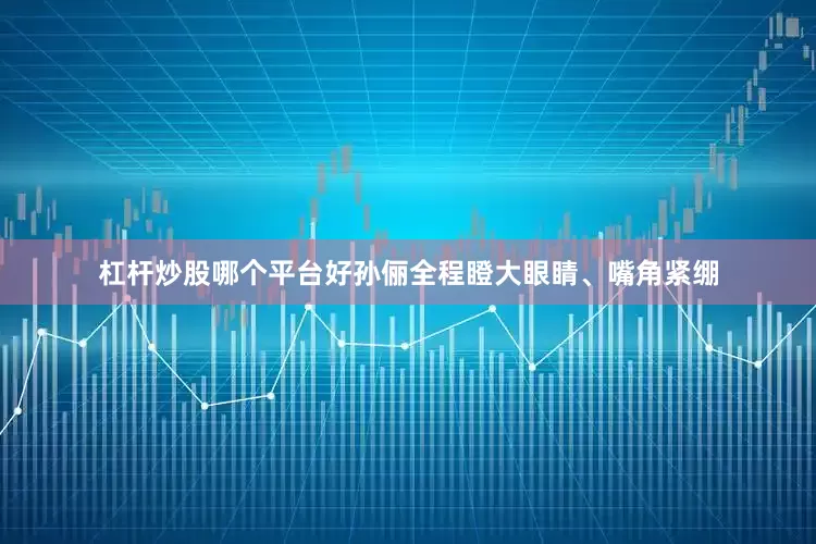 杠杆炒股哪个平台好孙俪全程瞪大眼睛、嘴角紧绷