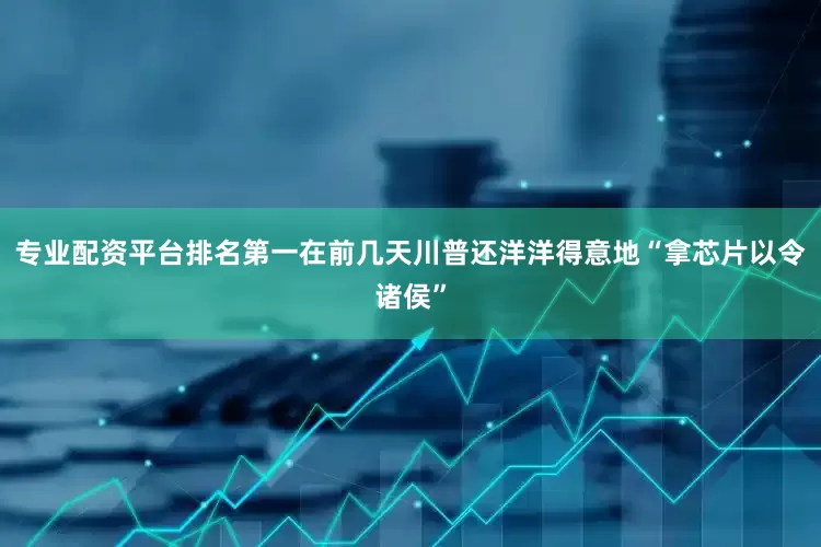 专业配资平台排名第一在前几天川普还洋洋得意地“拿芯片以令诸侯”