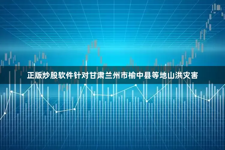 正版炒股软件针对甘肃兰州市榆中县等地山洪灾害