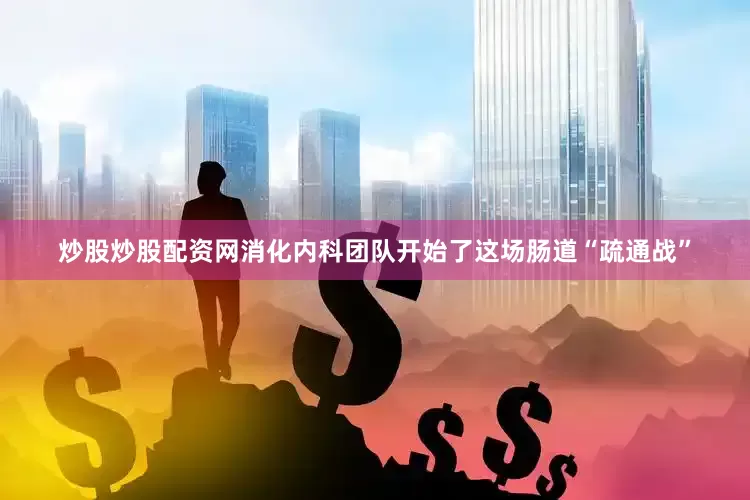 炒股炒股配资网消化内科团队开始了这场肠道“疏通战”