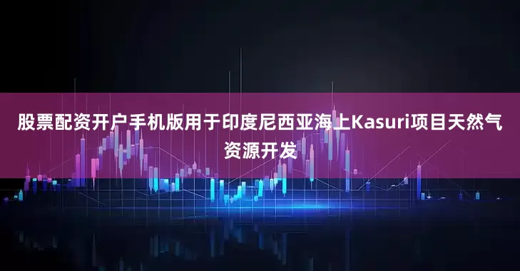 股票配资开户手机版用于印度尼西亚海上Kasuri项目天然气资源开发