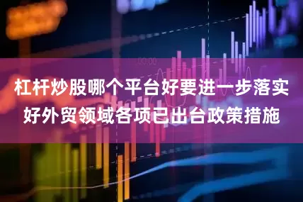 杠杆炒股哪个平台好要进一步落实好外贸领域各项已出台政策措施